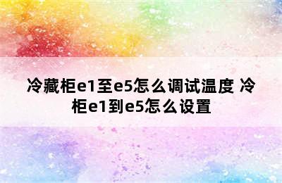 冷藏柜e1至e5怎么调试温度 冷柜e1到e5怎么设置